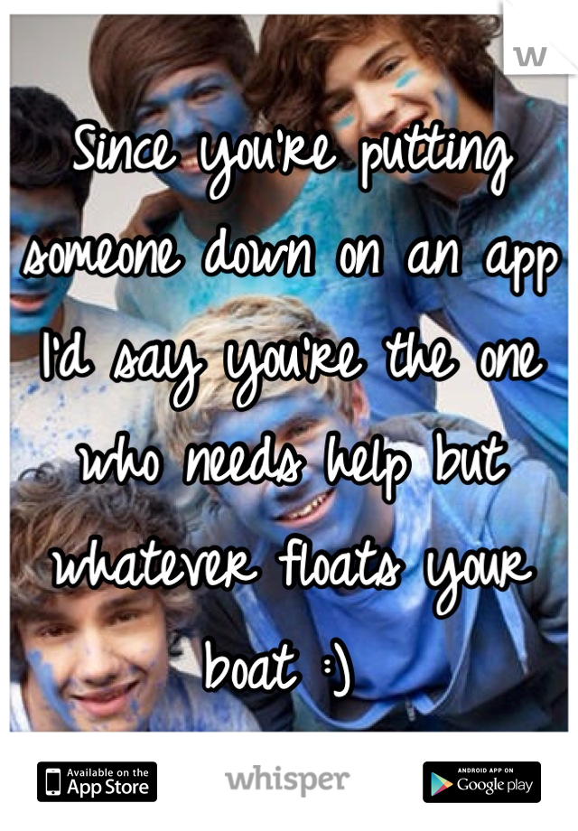 Since you're putting someone down on an app I'd say you're the one who needs help but whatever floats your boat :) 