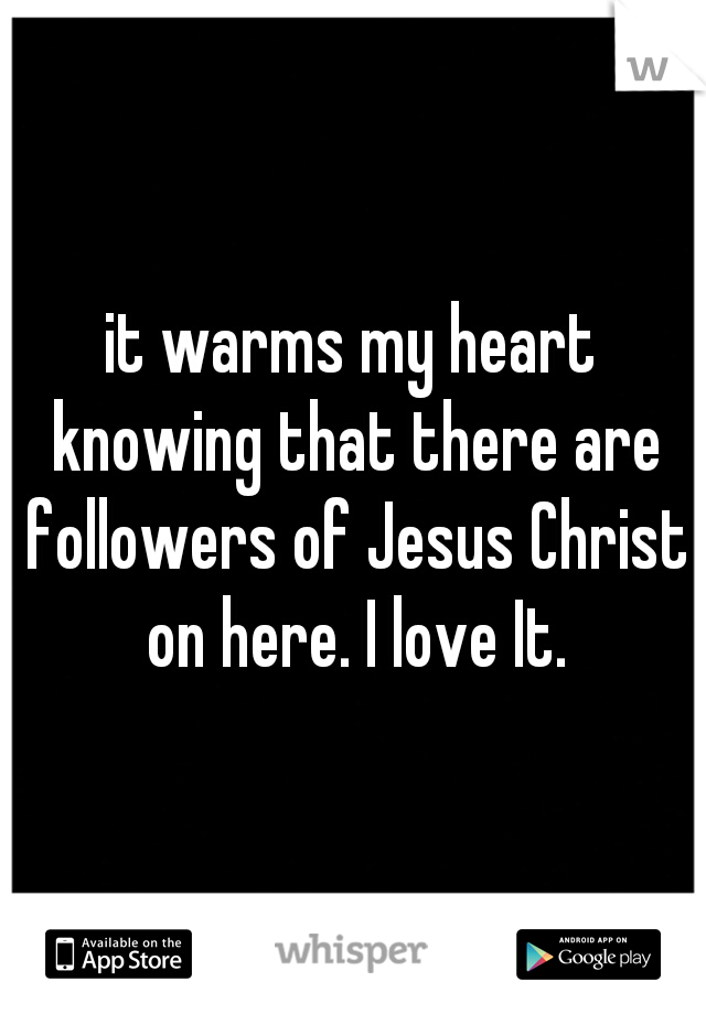 it warms my heart knowing that there are followers of Jesus Christ on here. I love It.