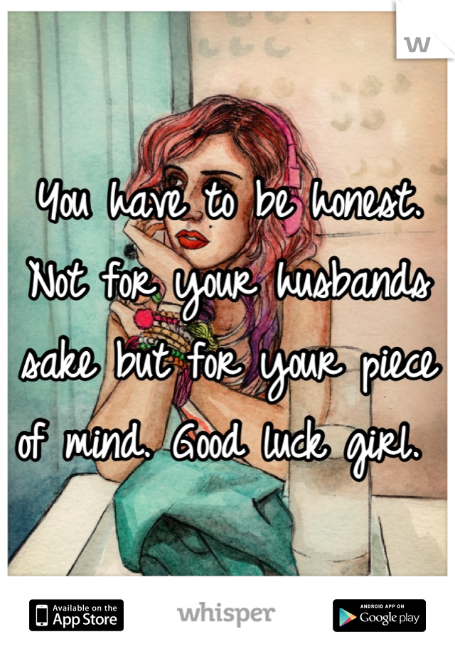 You have to be honest. Not for your husbands sake but for your piece of mind. Good luck girl. 