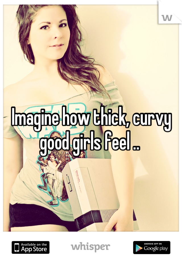 Imagine how thick, curvy good girls feel .. 