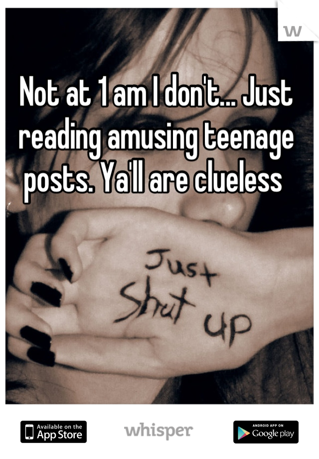 Not at 1 am I don't... Just reading amusing teenage posts. Ya'll are clueless 