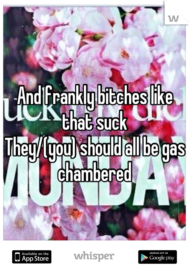 And frankly bitches like that suck
They/(you) should all be gas chambered