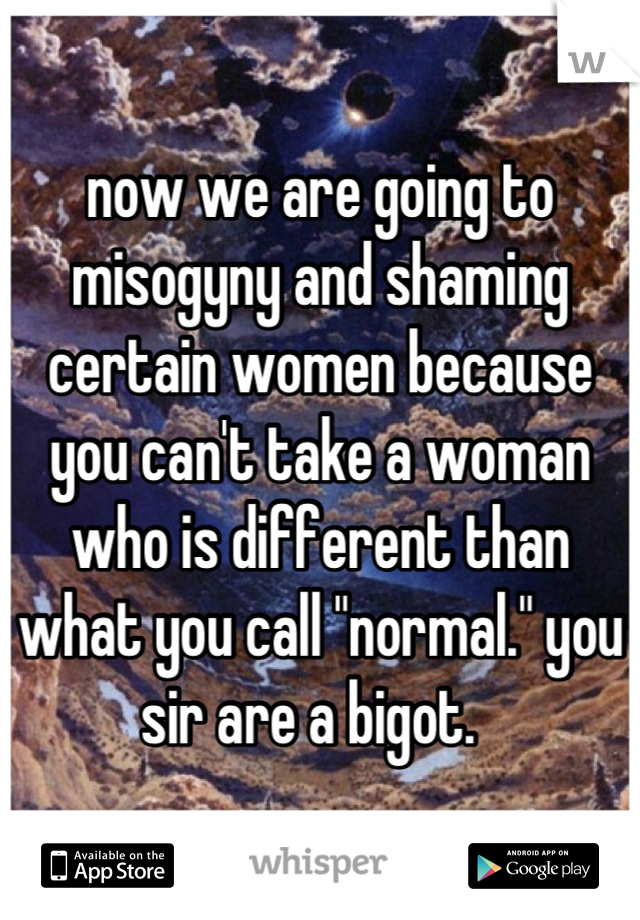 now we are going to misogyny and shaming certain women because you can't take a woman who is different than what you call "normal." you sir are a bigot.  