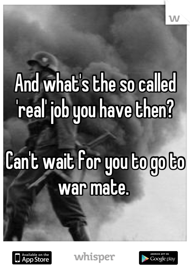 And what's the so called 'real' job you have then? 

Can't wait for you to go to war mate. 