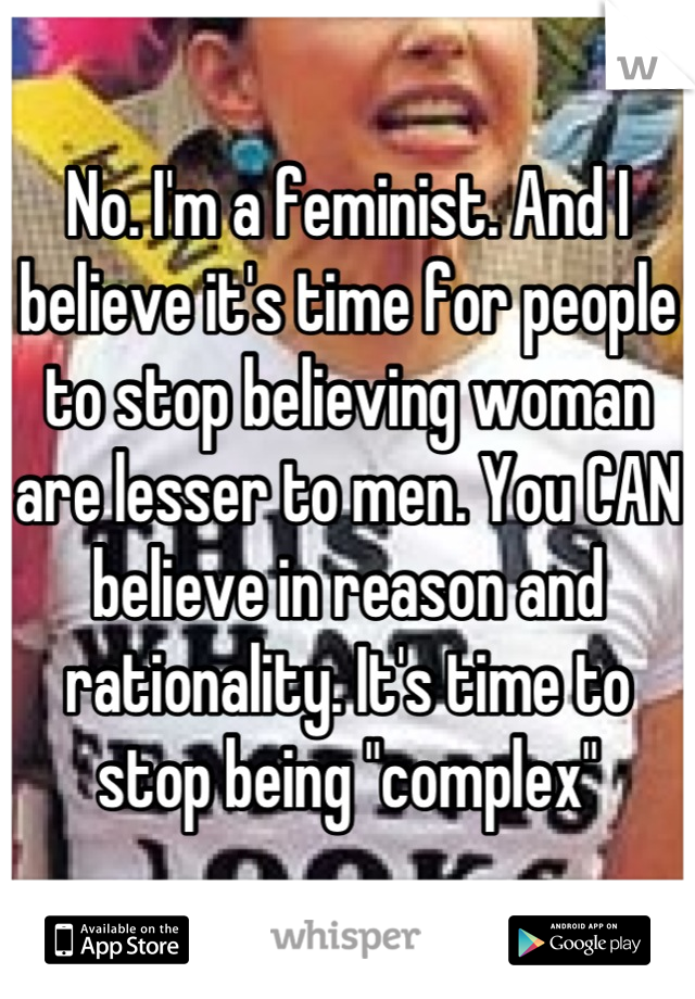 No. I'm a feminist. And I believe it's time for people to stop believing woman are lesser to men. You CAN believe in reason and rationality. It's time to stop being "complex"