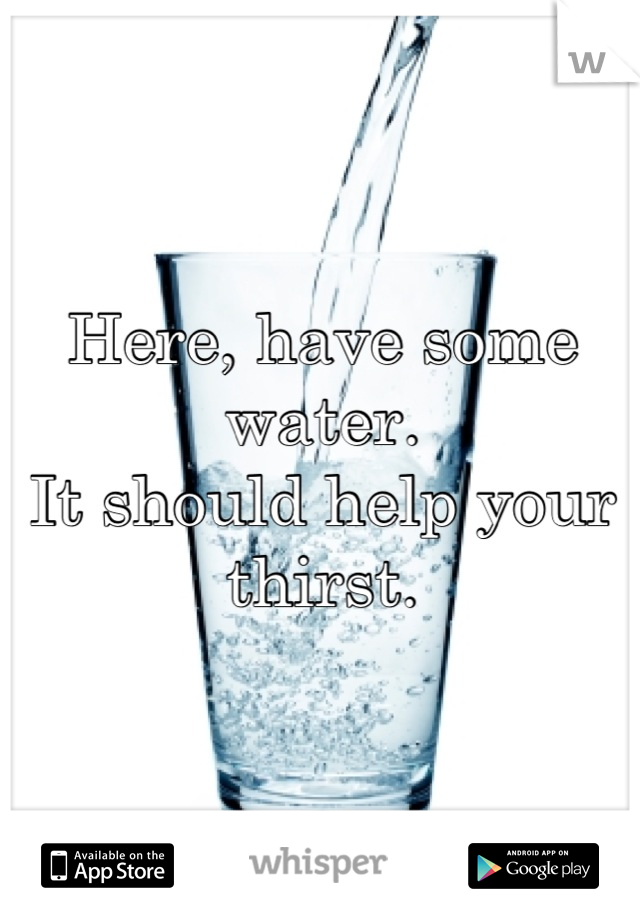 Here, have some water.
It should help your thirst.