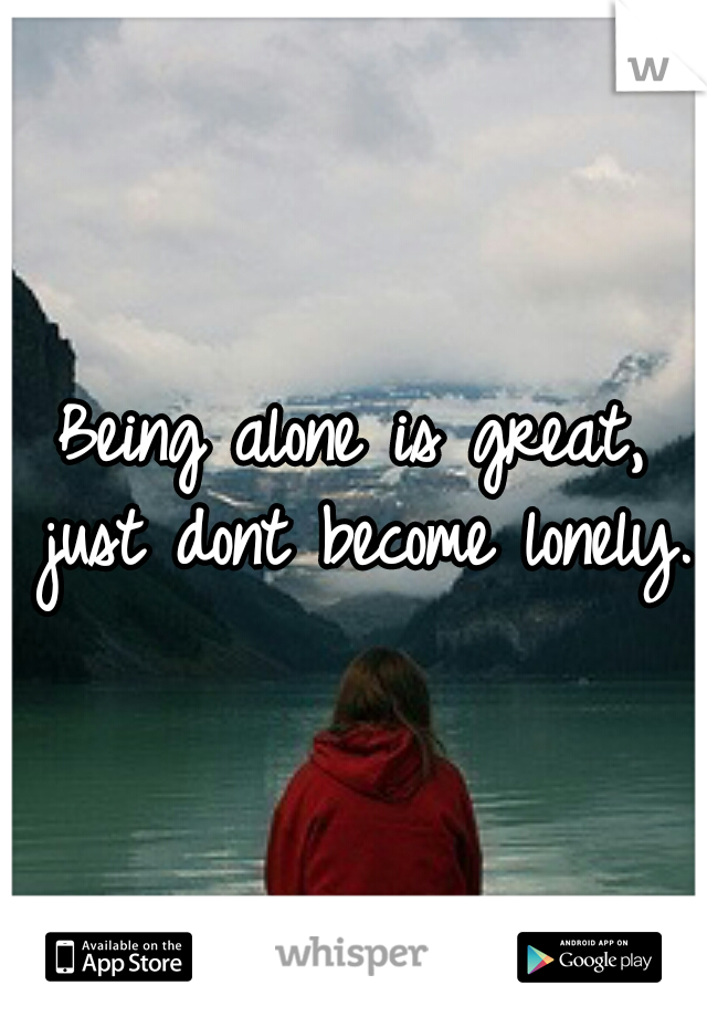 Being alone is great, just dont become lonely. 