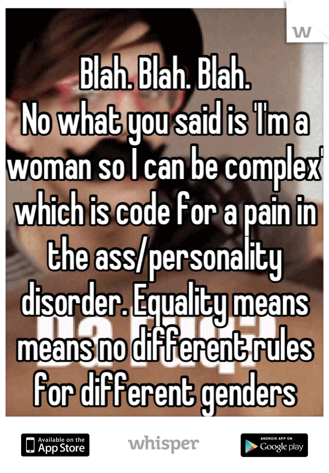 Blah. Blah. Blah. 
No what you said is 'I'm a woman so I can be complex' which is code for a pain in the ass/personality disorder. Equality means means no different rules for different genders