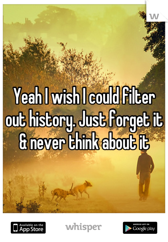 Yeah I wish I could filter out history. Just forget it & never think about it