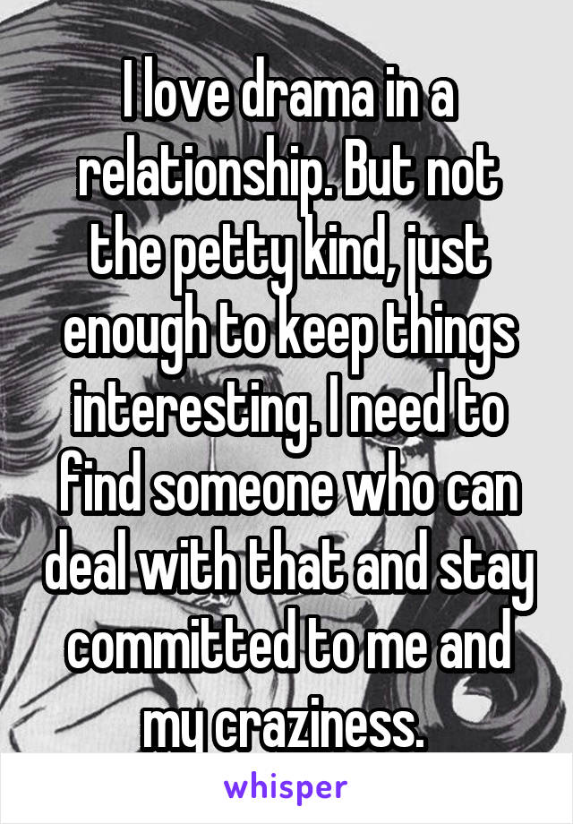 I love drama in a relationship. But not the petty kind, just enough to keep things interesting. I need to find someone who can deal with that and stay committed to me and my craziness. 