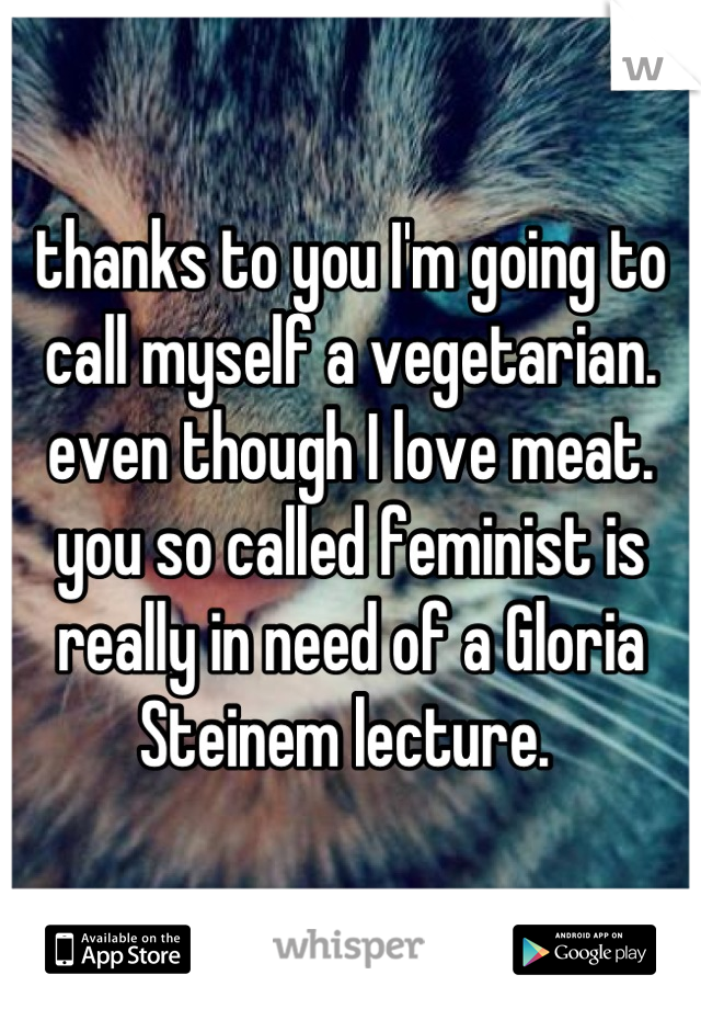 thanks to you I'm going to call myself a vegetarian. even though I love meat. you so called feminist is really in need of a Gloria Steinem lecture. 