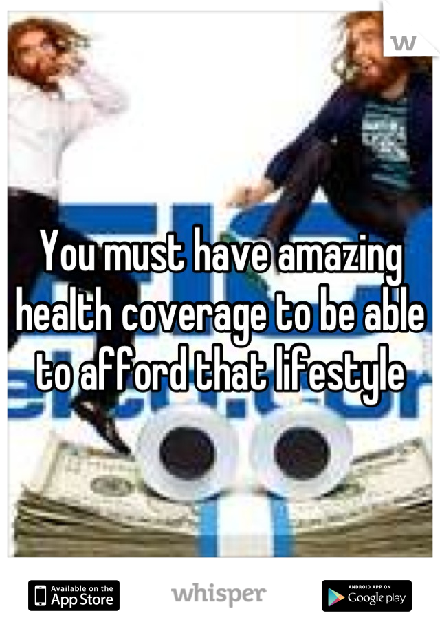 You must have amazing health coverage to be able to afford that lifestyle