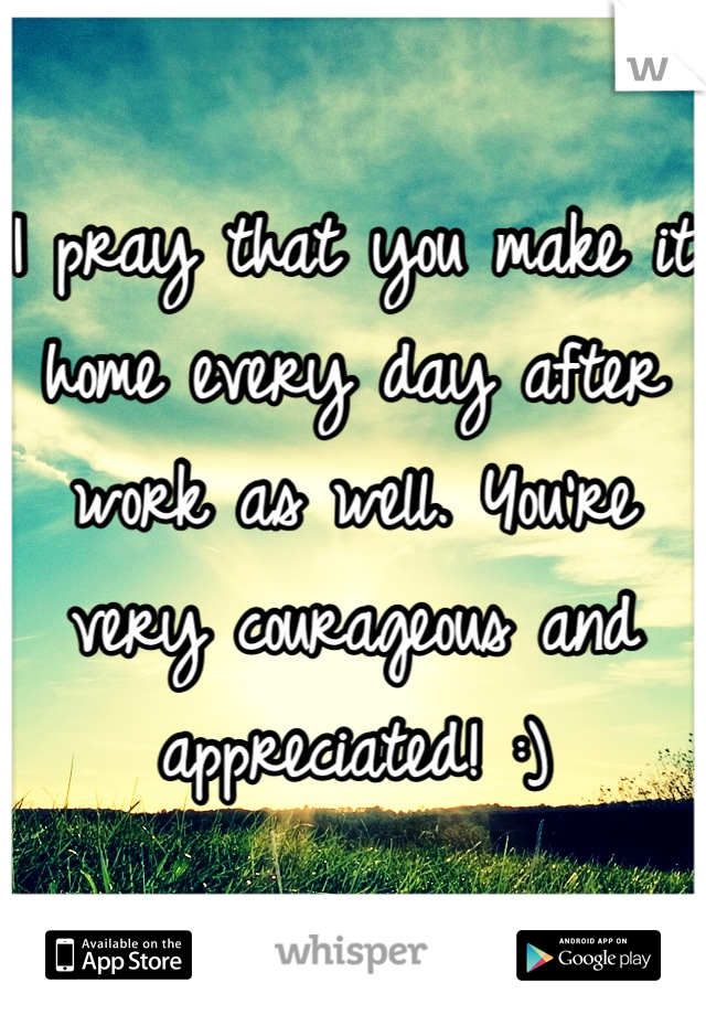 I pray that you make it home every day after work as well. You're very courageous and appreciated! :)