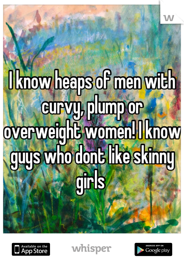 I know heaps of men with curvy, plump or overweight women! I know guys who dont like skinny girls 