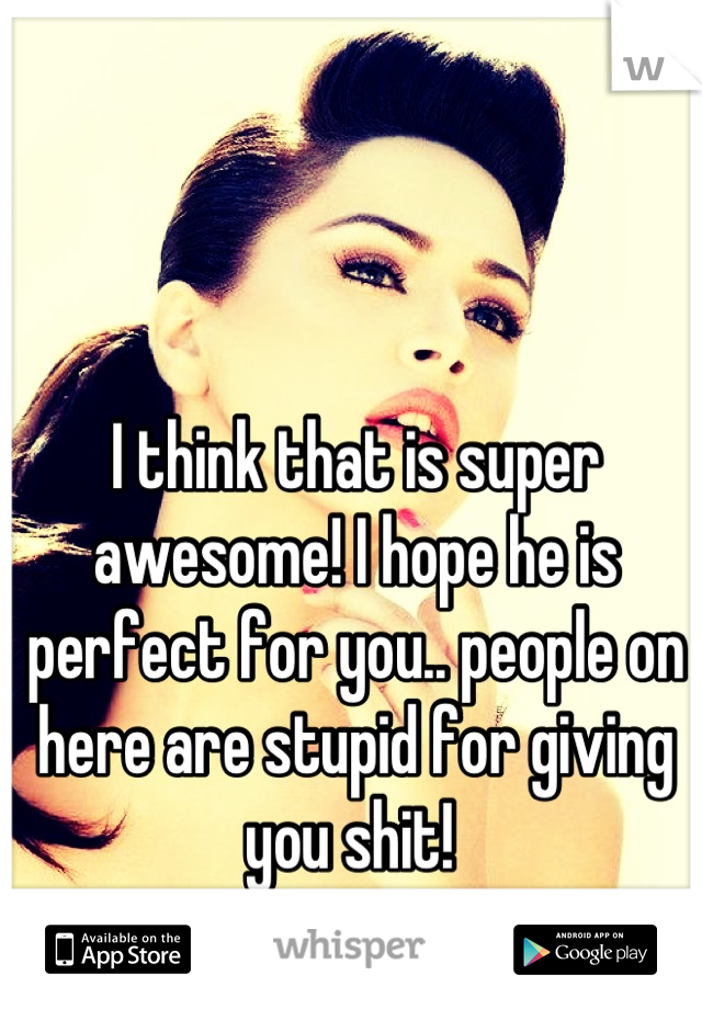 I think that is super awesome! I hope he is perfect for you.. people on here are stupid for giving you shit! 