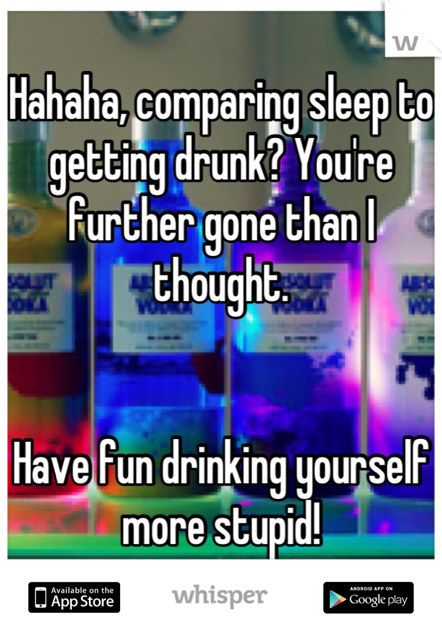 Hahaha, comparing sleep to getting drunk? You're further gone than I thought. 


Have fun drinking yourself more stupid!