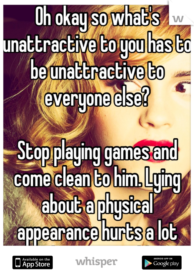 Oh okay so what's unattractive to you has to be unattractive to everyone else?

Stop playing games and come clean to him. Lying about a physical appearance hurts a lot more than you would think.