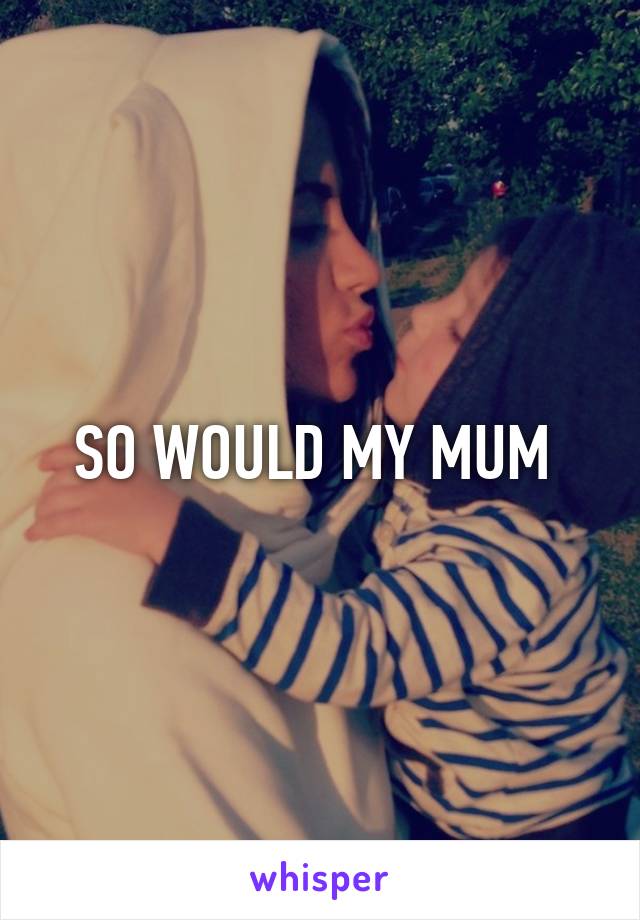 SO WOULD MY MUM 