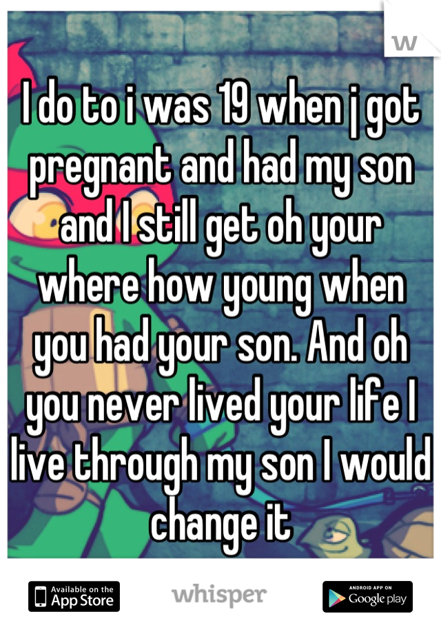 I do to i was 19 when j got pregnant and had my son and I still get oh your where how young when you had your son. And oh you never lived your life I live through my son I would change it