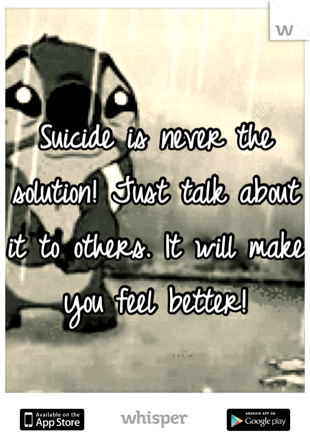 Suicide is never the solution! Just talk about it to others. It will make you feel better!