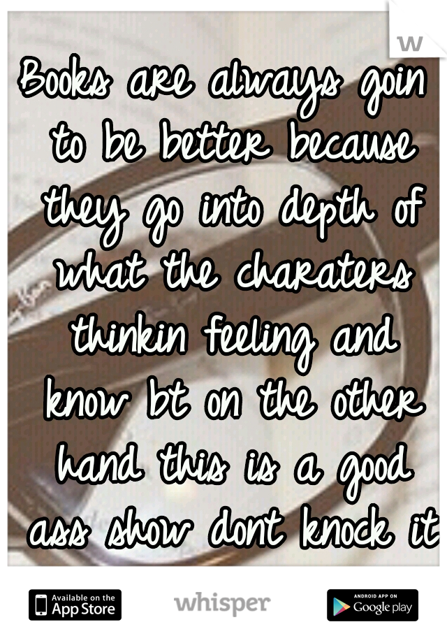 Books are always goin to be better because they go into depth of what the charaters thinkin feeling and know bt on the other hand this is a good ass show dont knock it I had to double back