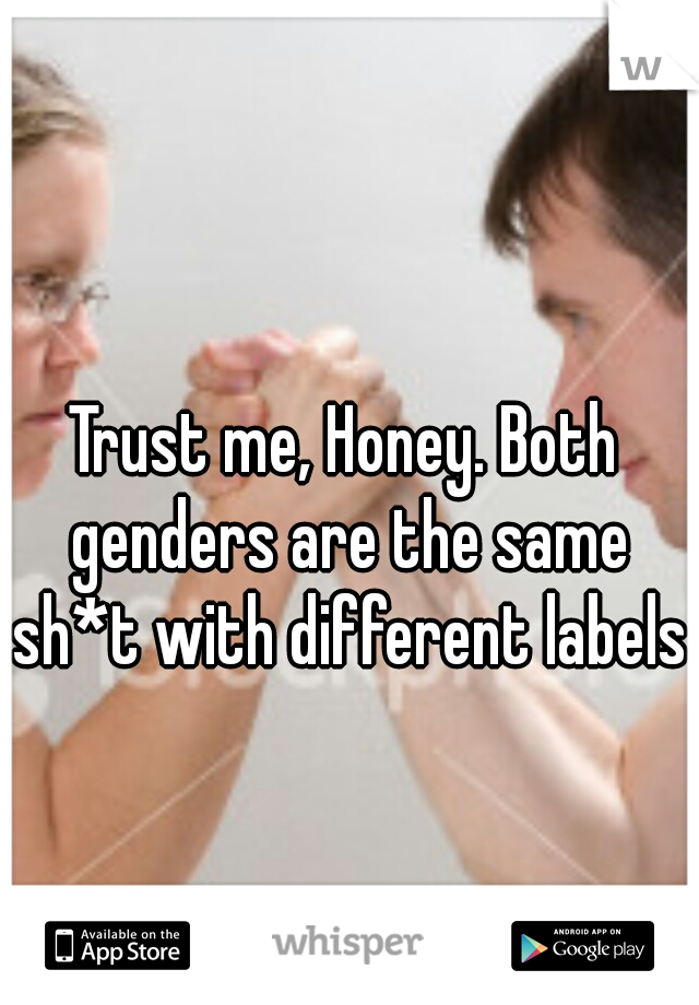 Trust me, Honey. Both genders are the same sh*t with different labels.