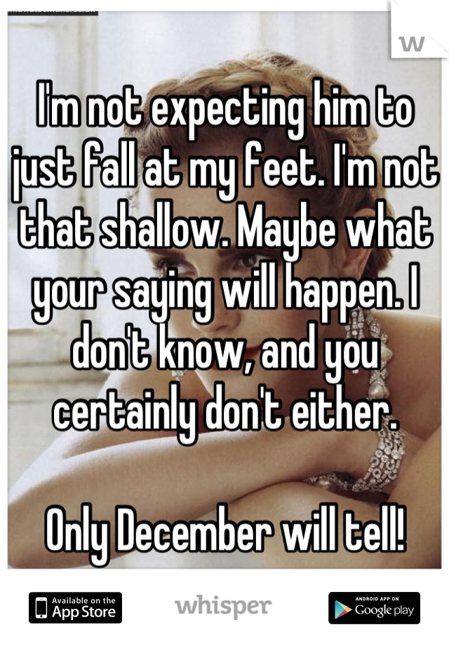 I'm not expecting him to just fall at my feet. I'm not that shallow. Maybe what your saying will happen. I don't know, and you certainly don't either. 

Only December will tell!