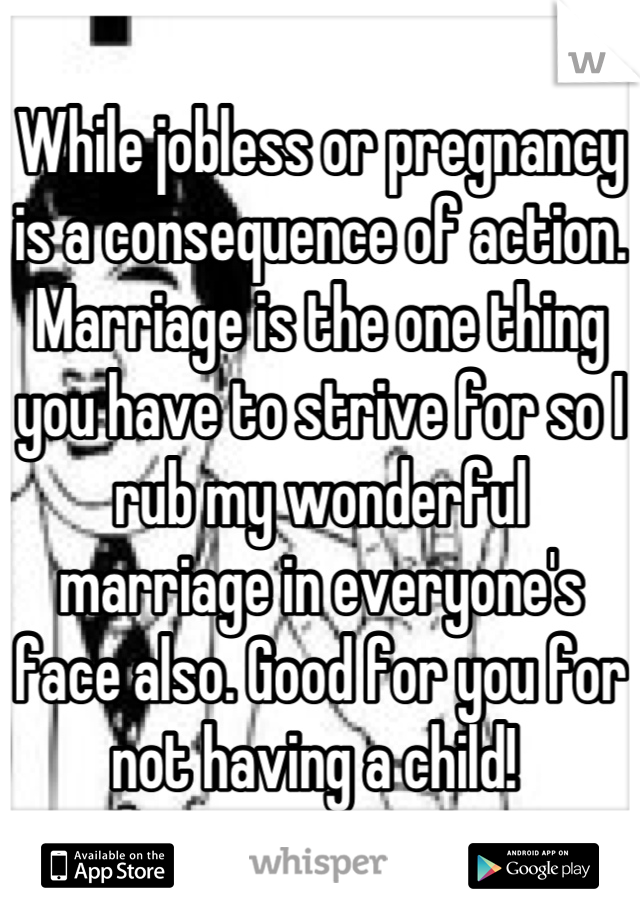 While jobless or pregnancy is a consequence of action. Marriage is the one thing you have to strive for so I rub my wonderful marriage in everyone's face also. Good for you for not having a child! 