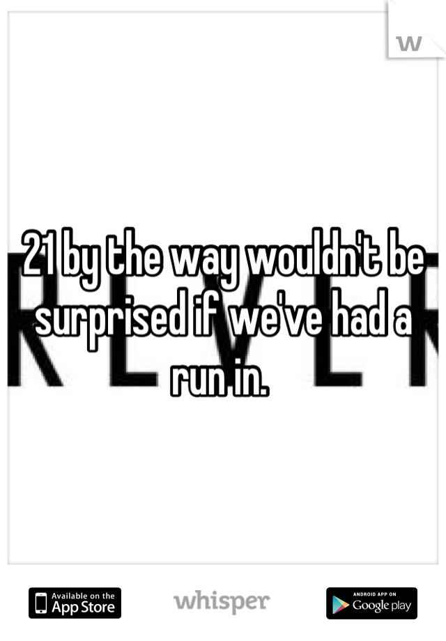 21 by the way wouldn't be surprised if we've had a run in. 