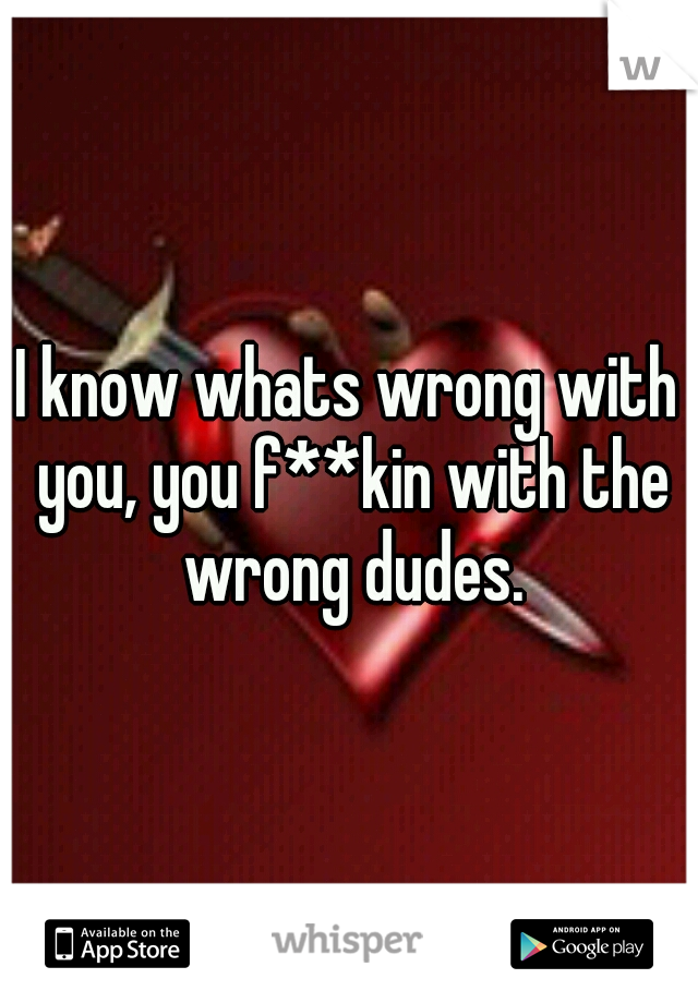 I know whats wrong with you, you f**kin with the wrong dudes.