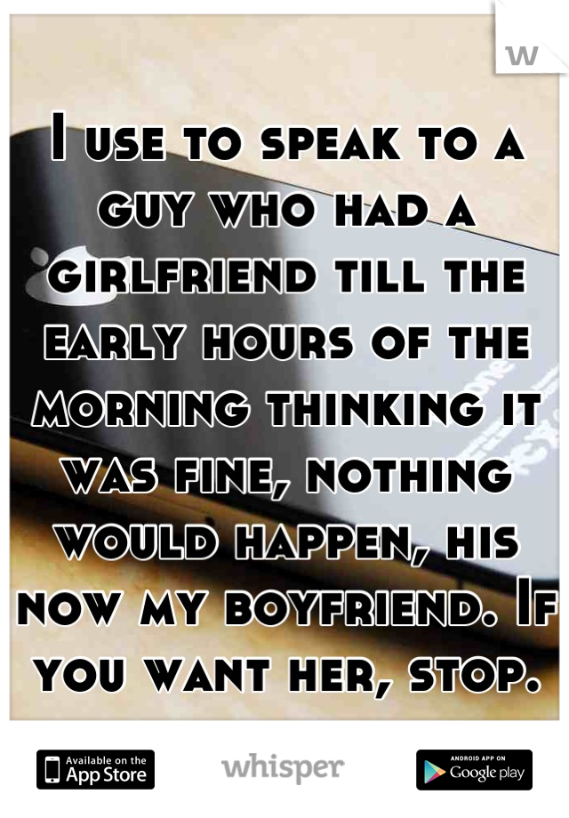 I use to speak to a guy who had a girlfriend till the early hours of the morning thinking it was fine, nothing would happen, his now my boyfriend. If you want her, stop.