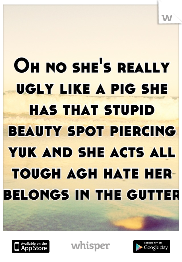 Oh no she's really ugly like a pig she has that stupid beauty spot piercing yuk and she acts all tough agh hate her belongs in the gutter 