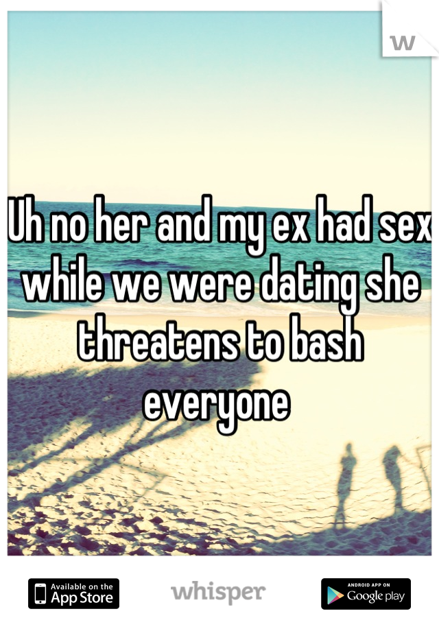 Uh no her and my ex had sex while we were dating she threatens to bash everyone 