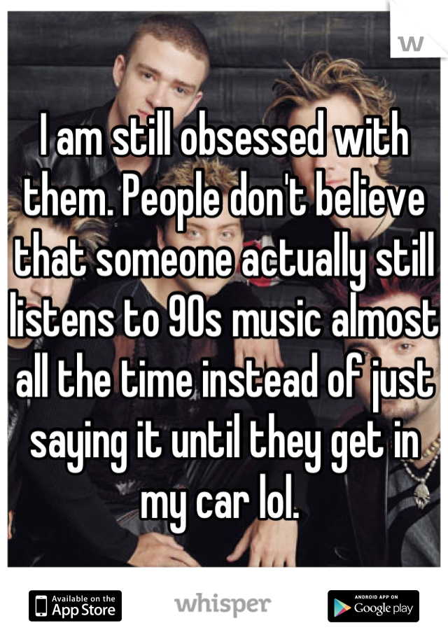 I am still obsessed with them. People don't believe that someone actually still listens to 90s music almost all the time instead of just saying it until they get in my car lol. 