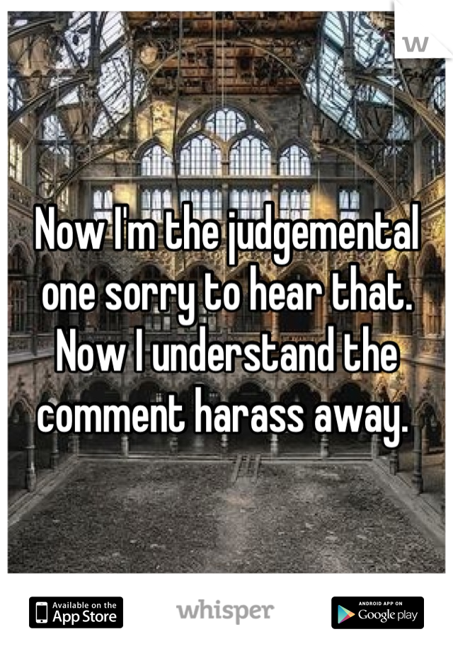 Now I'm the judgemental one sorry to hear that. Now I understand the comment harass away. 