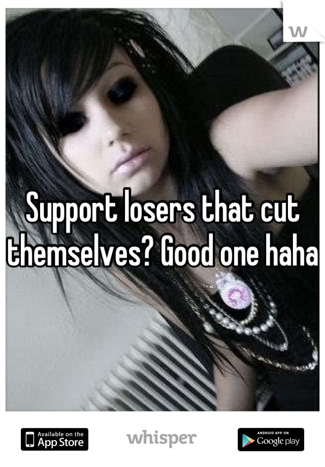 Support losers that cut themselves? Good one haha