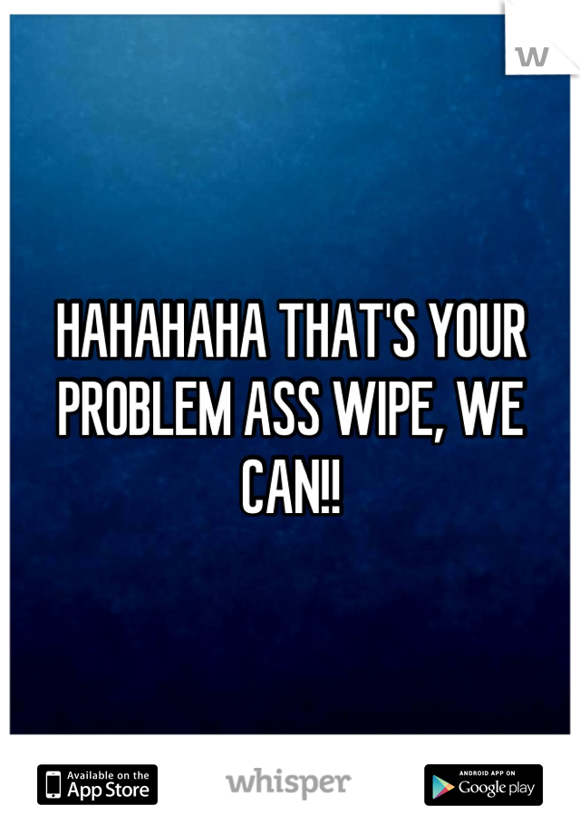 HAHAHAHA THAT'S YOUR PROBLEM ASS WIPE, WE CAN!!