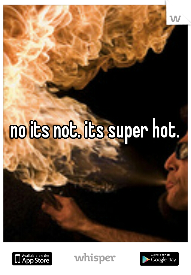 no its not. its super hot.