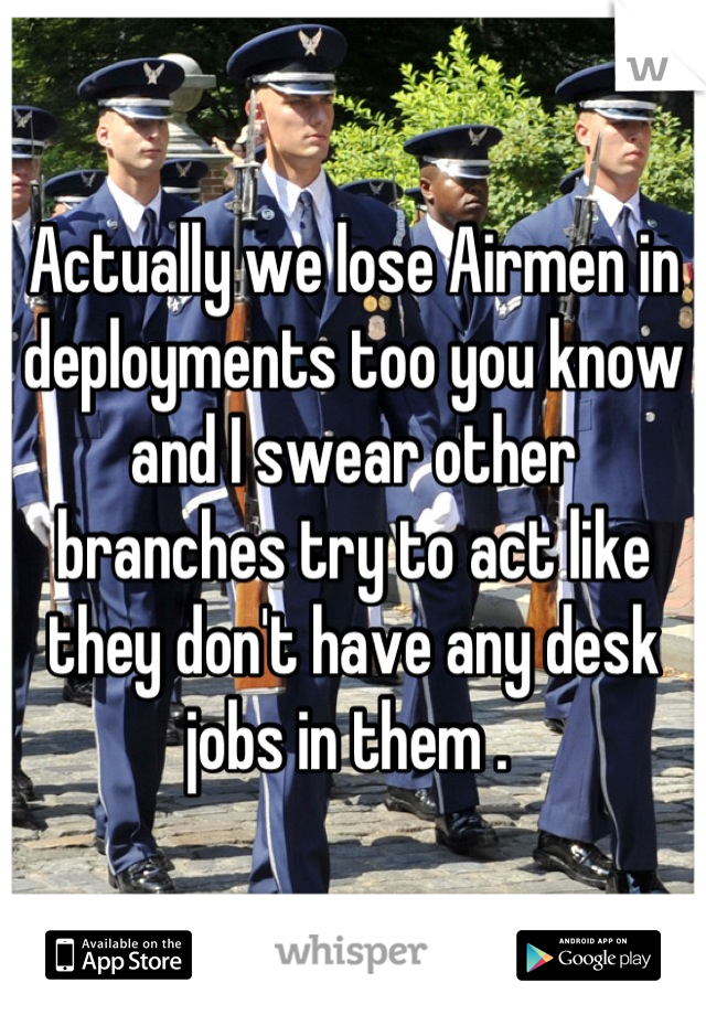 Actually we lose Airmen in deployments too you know and I swear other branches try to act like they don't have any desk jobs in them . 