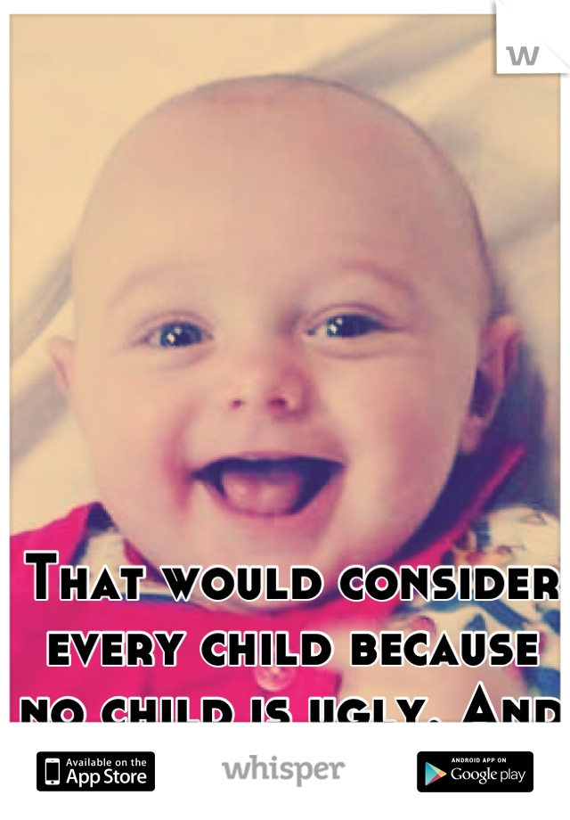 That would consider every child because no child is ugly. And no worries i do too.