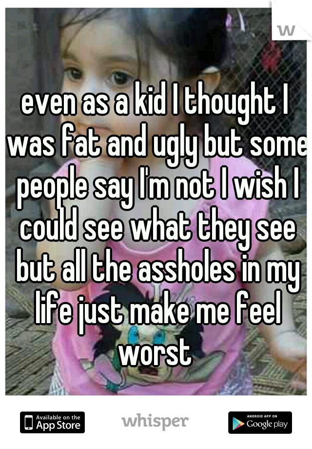 even as a kid I thought I was fat and ugly but some people say I'm not I wish I could see what they see but all the assholes in my life just make me feel worst 