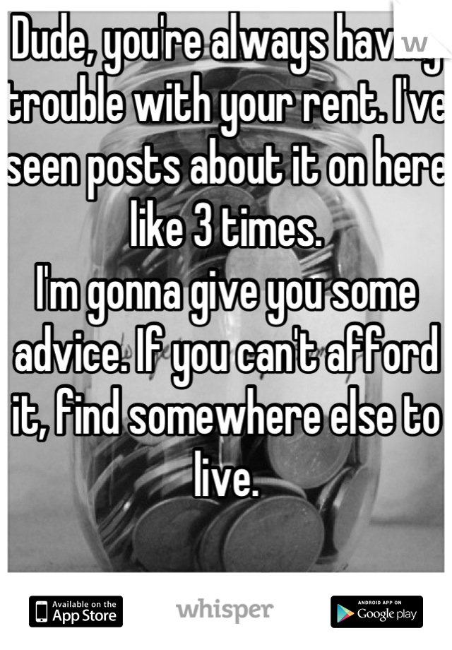 Dude, you're always having trouble with your rent. I've seen posts about it on here like 3 times. 
I'm gonna give you some advice. If you can't afford it, find somewhere else to live. 

You're welcome