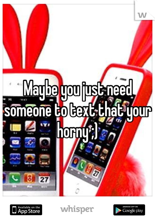 Maybe you just need someone to text that your horny ;)