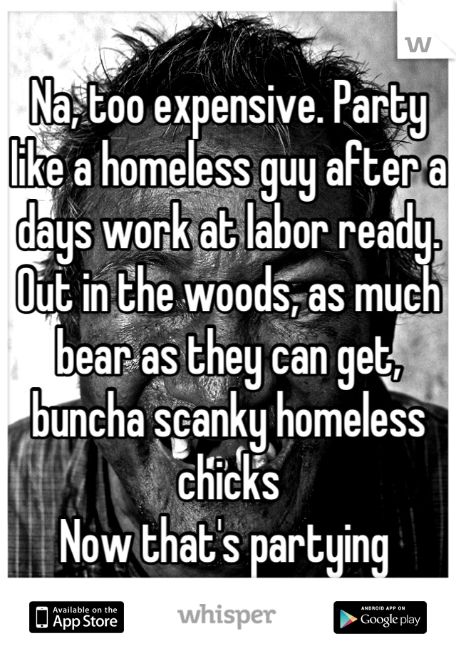 Na, too expensive. Party like a homeless guy after a days work at labor ready. Out in the woods, as much bear as they can get, buncha scanky homeless chicks
Now that's partying 