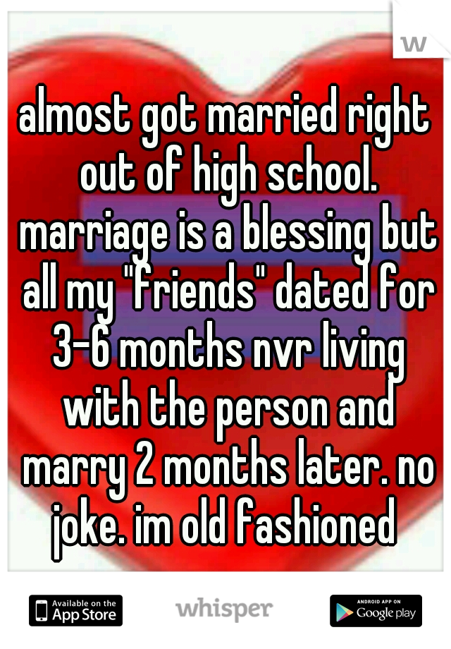 almost got married right out of high school. marriage is a blessing but all my "friends" dated for 3-6 months nvr living with the person and marry 2 months later. no joke. im old fashioned 