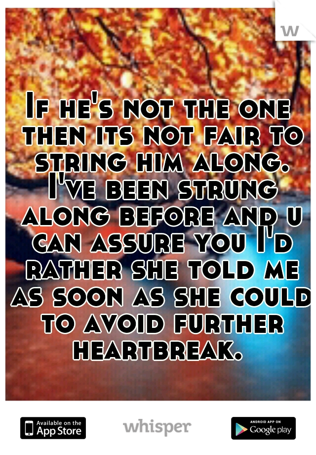 If he's not the one then its not fair to string him along. I've been strung along before and u can assure you I'd rather she told me as soon as she could to avoid further heartbreak. 