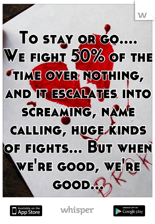 To stay or go....
We fight 50% of the time over nothing, and it escalates into screaming, name calling, huge kinds of fights... But when we're good, we're good...