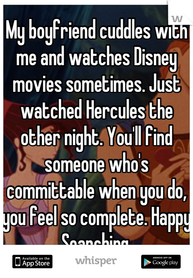 My boyfriend cuddles with me and watches Disney movies sometimes. Just watched Hercules the other night. You'll find someone who's committable when you do, you feel so complete. Happy Searching.