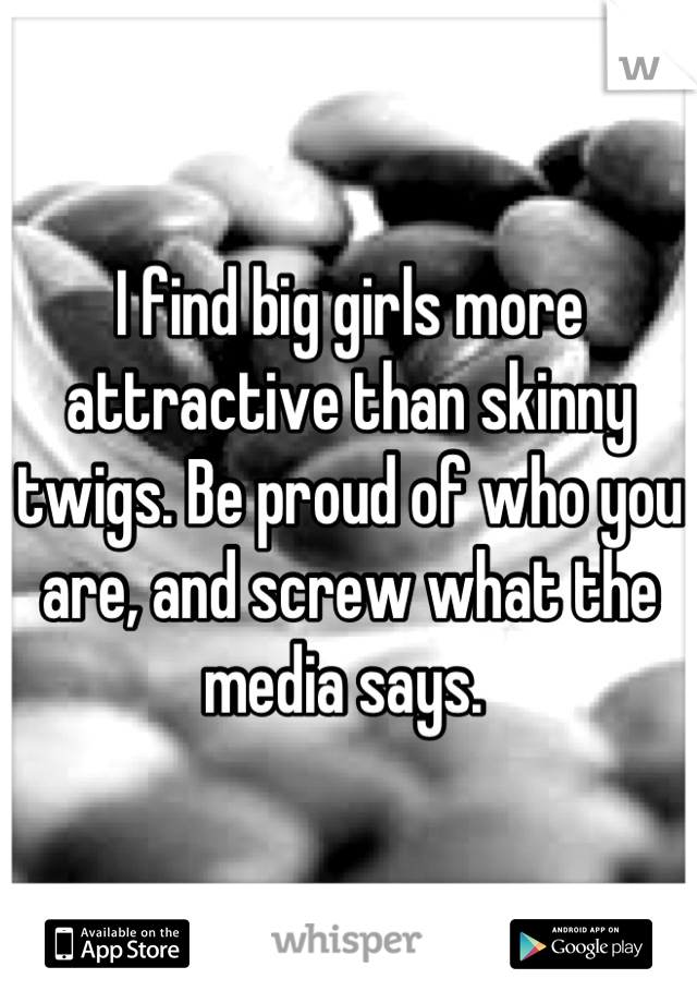 I find big girls more attractive than skinny twigs. Be proud of who you are, and screw what the media says. 