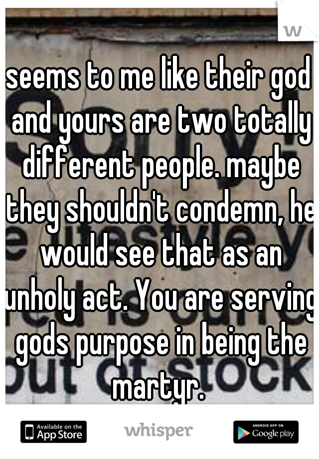 seems to me like their god and yours are two totally different people. maybe they shouldn't condemn, he would see that as an unholy act. You are serving gods purpose in being the martyr. 